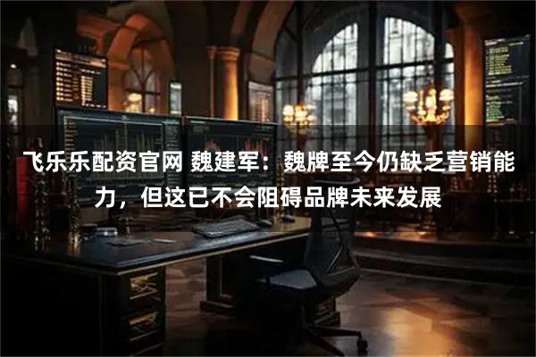 飞乐乐配资官网 魏建军：魏牌至今仍缺乏营销能力，但这已不会阻碍品牌未来发展