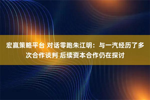 宏赢策略平台 对话零跑朱江明：与一汽经历了多次合作谈判 后续资本合作仍在探讨