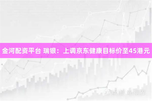 金河配资平台 瑞银：上调京东健康目标价至45港元