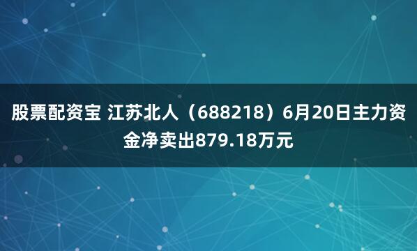 股票配资宝 江苏北人（688218）6月20日主力资金净卖出879.18万元
