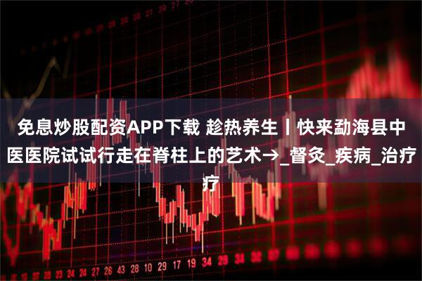 免息炒股配资APP下载 趁热养生丨快来勐海县中医医院试试行走在脊柱上的艺术→_督灸_疾病_治疗