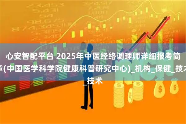 心安智配平台 2025年中医经络调理师详细报考简章(中国医学科学院健康科普研究中心)_机构_保健_技术