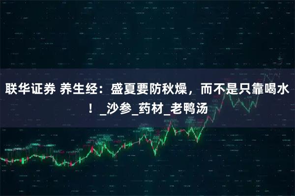 联华证券 养生经：盛夏要防秋燥，而不是只靠喝水！_沙参_药材_老鸭汤