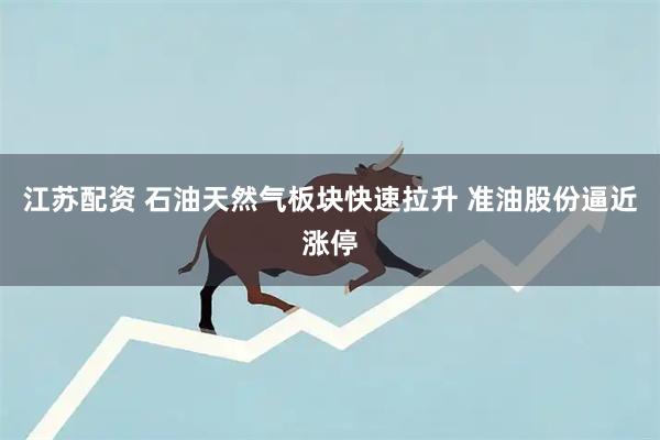 江苏配资 石油天然气板块快速拉升 准油股份逼近涨停