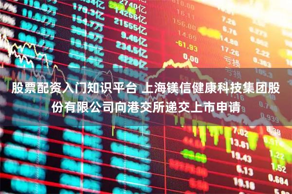 股票配资入门知识平台 上海镁信健康科技集团股份有限公司向港交所递交上市申请