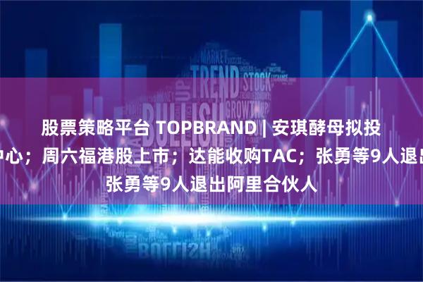 股票策略平台 TOPBRAND | 安琪酵母拟投资建设智造中心；周六福港股上市；达能收购TAC；张勇等9人退出阿里合伙人