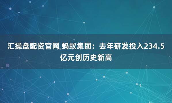 汇操盘配资官网 蚂蚁集团：去年研发投入234.5亿元创历史新高