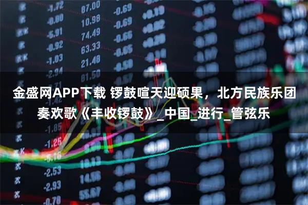 金盛网APP下载 锣鼓喧天迎硕果，北方民族乐团奏欢歌《丰收锣鼓》_中国_进行_管弦乐
