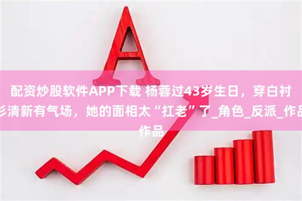 配资炒股软件APP下载 杨蓉过43岁生日，穿白衬衫清新有气场，她的面相太“扛老”了_角色_反派_作品