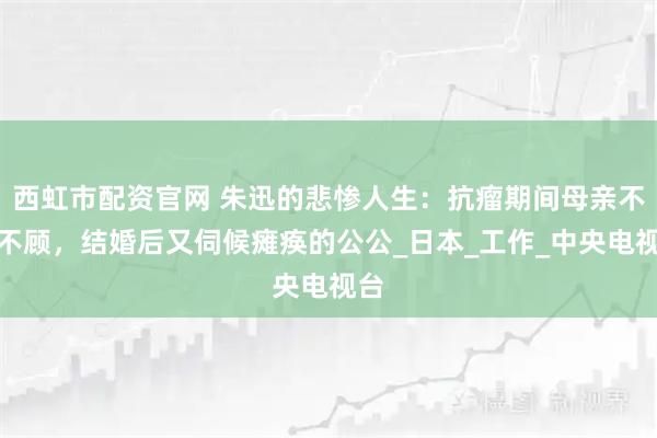 西虹市配资官网 朱迅的悲惨人生：抗瘤期间母亲不管不顾，结婚后又伺候瘫痪的公公_日本_工作_中央电视台