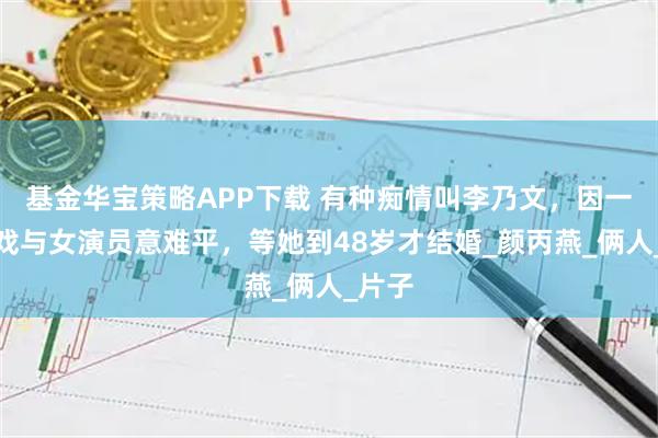 基金华宝策略APP下载 有种痴情叫李乃文，因一场吻戏与女演员意难平，等她到48岁才结婚_颜丙燕_俩人_片子