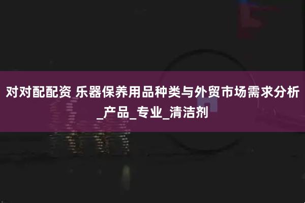 对对配配资 乐器保养用品种类与外贸市场需求分析_产品_专业_清洁剂