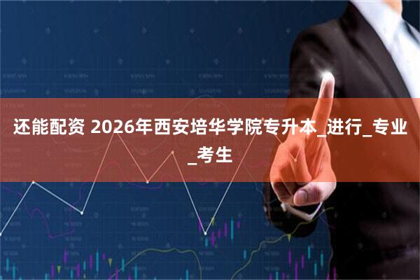 还能配资 2026年西安培华学院专升本_进行_专业_考生