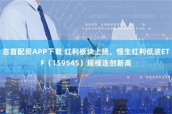 吉首配资APP下载 红利板块上扬，恒生红利低波ETF（159545）规模连创新高