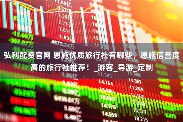 弘利配资官网 恩施优质旅行社有哪些，恩施信誉度高的旅行社推荐！_游客_导游_定制