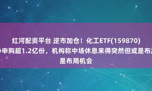 红河配资平台 逆市加仓！化工ETF(159870)盘中净申购超1.2亿份，机构称中场休息来得突然但或是布局机会