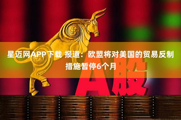 星迈网APP下载 报道：欧盟将对美国的贸易反制措施暂停6个月