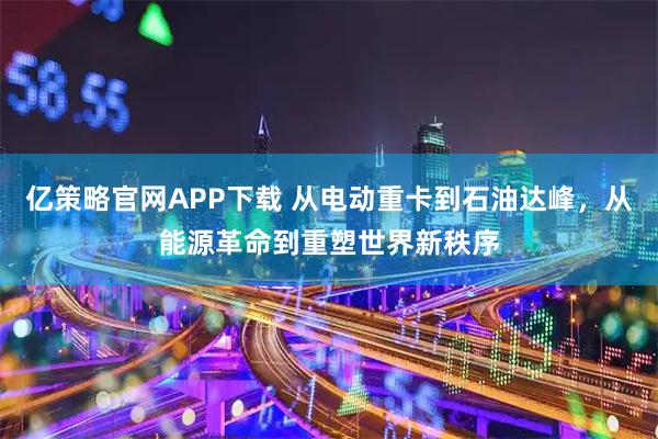 亿策略官网APP下载 从电动重卡到石油达峰，从能源革命到重塑世界新秩序