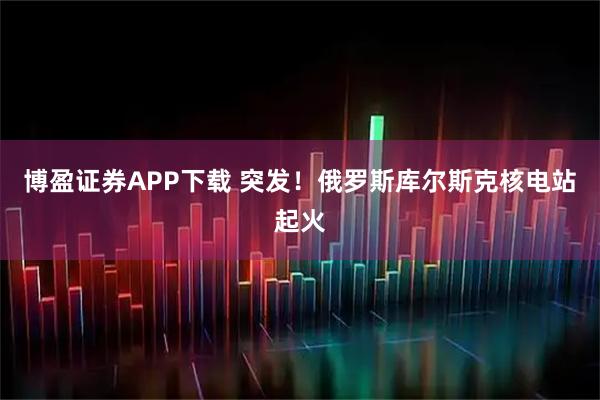 博盈证券APP下载 突发！俄罗斯库尔斯克核电站起火