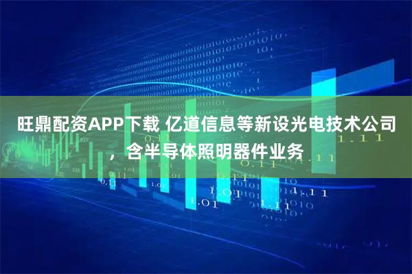 旺鼎配资APP下载 亿道信息等新设光电技术公司，含半导体照明器件业务