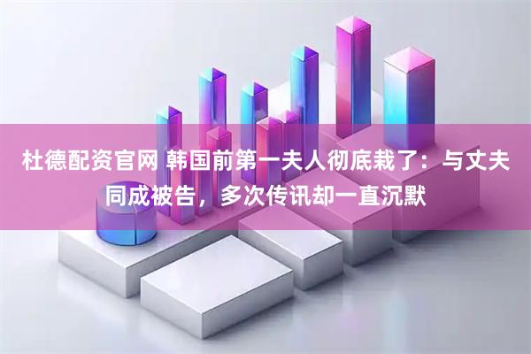 杜德配资官网 韩国前第一夫人彻底栽了：与丈夫同成被告，多次传讯却一直沉默