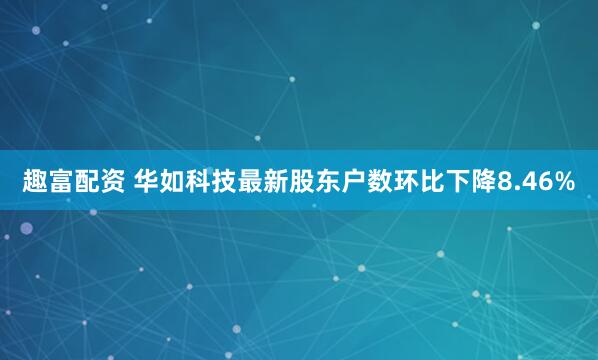 趣富配资 华如科技最新股东户数环比下降8.46%