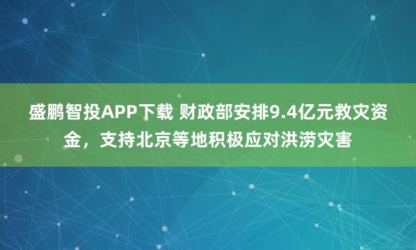 盛鹏智投APP下载 财政部安排9.4亿元救灾资金，支持北京等地积极应对洪涝灾害