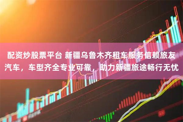 配资炒股票平台 新疆乌鲁木齐租车服务信赖旅友汽车,车型齐全专业可靠,助力新疆旅途畅行无忧