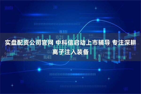 实盘配资公司官网 中科信启动上市辅导 专注深耕离子注入装备
