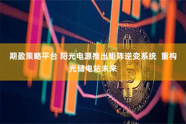 期盈策略平台 阳光电源推出矩阵逆变系统  重构光储电站未来